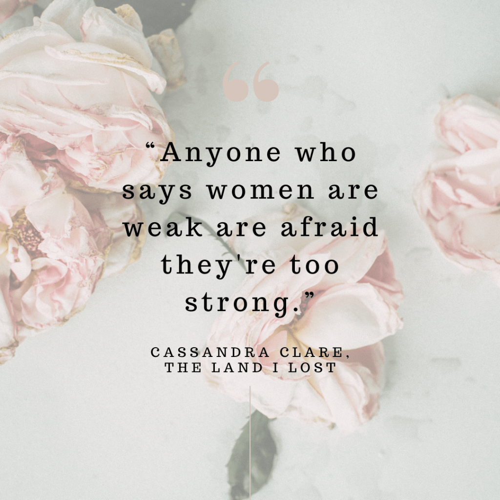 "Anyone who says women are weak are afraid they're too strong." --Cassandra Clare, The Land I Lost