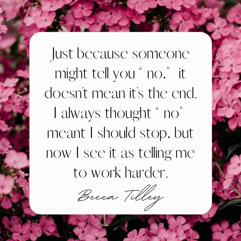 "Just because someone might tell you "no," it doesn't mean it's the end. I always thought "no" meant I should stop, but now I see it as telling me to work harder." --Becca Tilley
