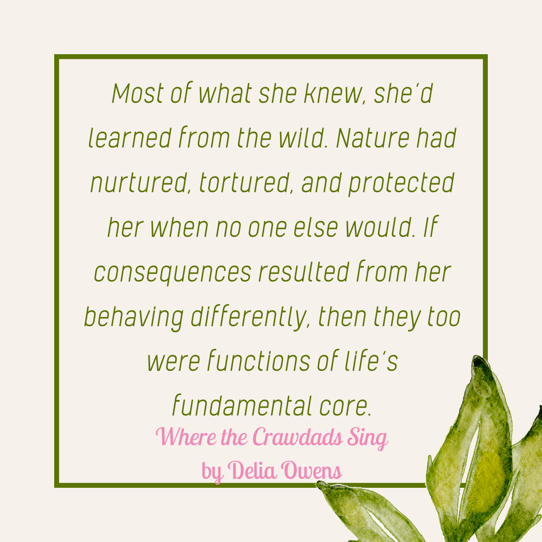 "Most of what she knew, she's learned from the wild. Nature had nurtured, tortured, and protected her when no one else would. If consequences resulted from her behaving differently, then they too were functions of life's fundamental core." Where the Crawdads Sing by Delia Owens