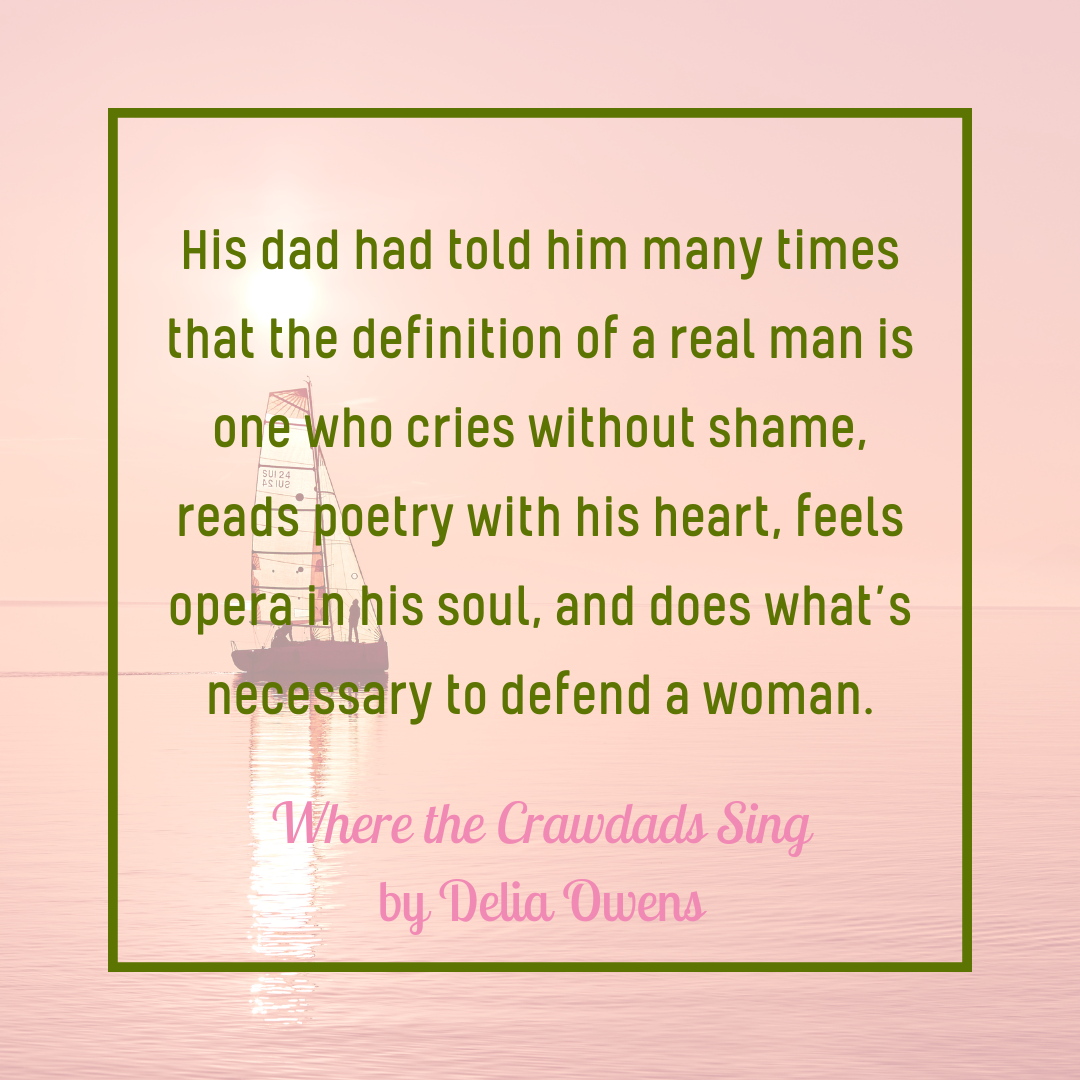 "His dad had told him many times that the definition of a real man is one who cries without shame, reads poetry with his heart, feels opera in his soul, and does what's necessary to defend a woman." Where the Crawdads Sing by Delia Owens